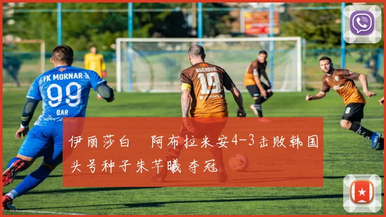 伊丽莎白・阿布拉米安4-3击败韩国头号种子朱芊曦 夺冠