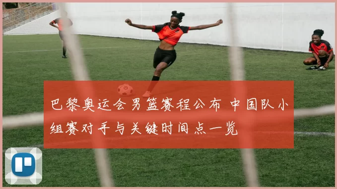 巴黎奥运会男篮赛程公布 中国队小组赛对手与关键时间点一览