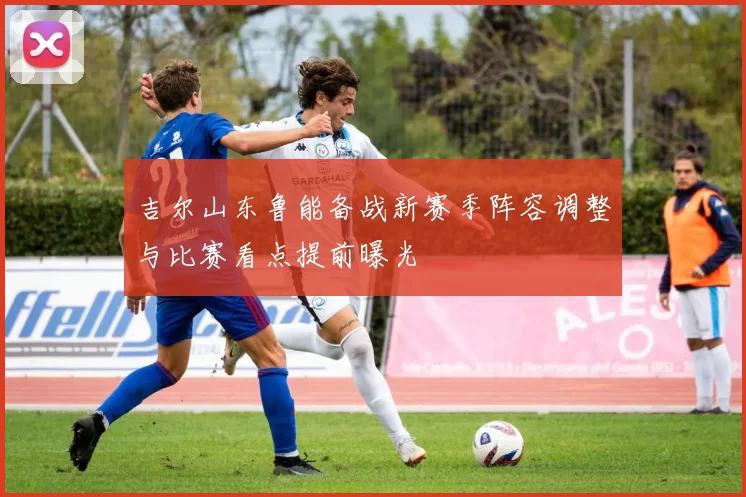 吉尔山东鲁能备战新赛季阵容调整与比赛看点提前曝光