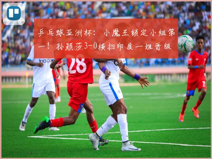 乒乓球亚洲杯：小魔王锁定小组第一！孙颖莎3-0横扫印度一姐晋级