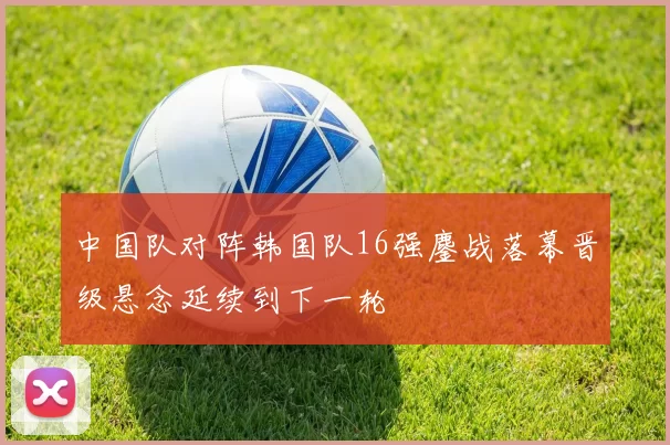 中国队对阵韩国队16强鏖战落幕晋级悬念延续到下一轮