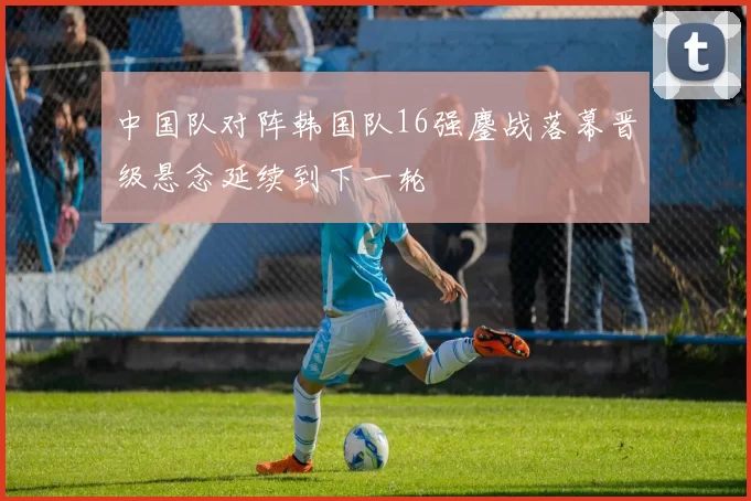 中国队对阵韩国队16强鏖战落幕晋级悬念延续到下一轮