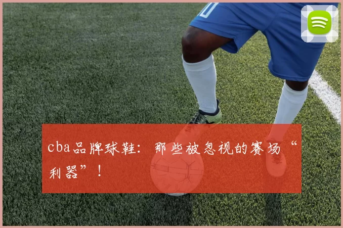 cba品牌球鞋:那些被忽视的赛场“利器”!