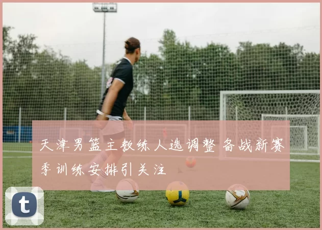 天津男篮主教练人选调整 备战新赛季训练安排引关注