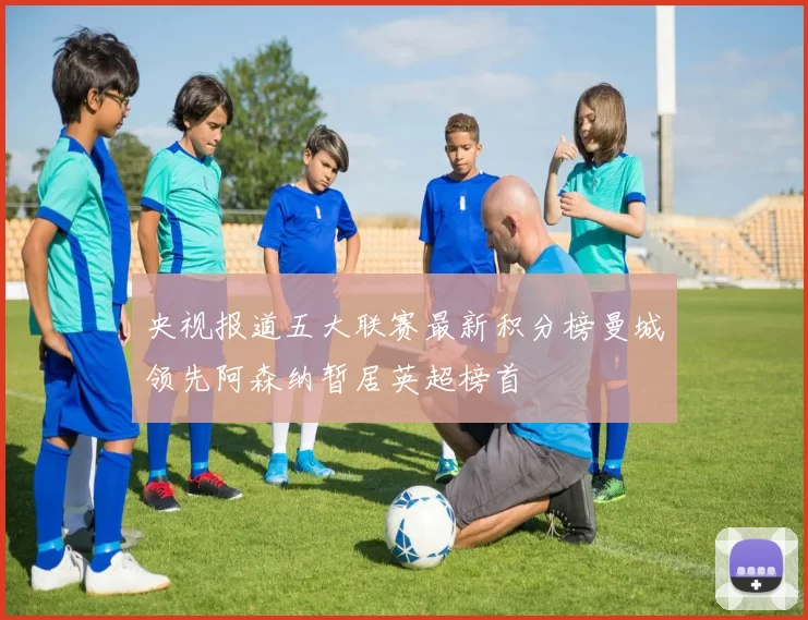 央视报道五大联赛最新积分榜曼城领先阿森纳暂居英超榜首