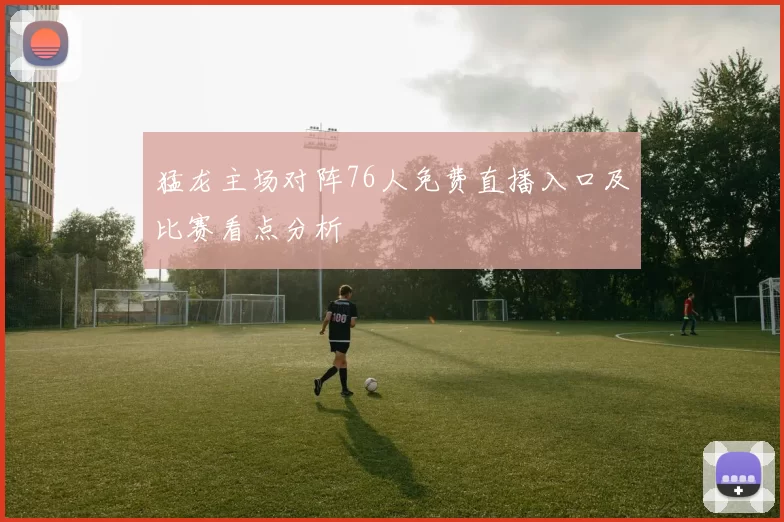 猛龙主场对阵76人免费直播入口及比赛看点分析