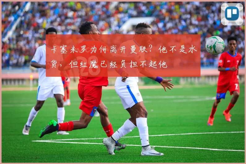 卡塞米罗为何离开曼联？他不是水货，但红魔已经负担不起他