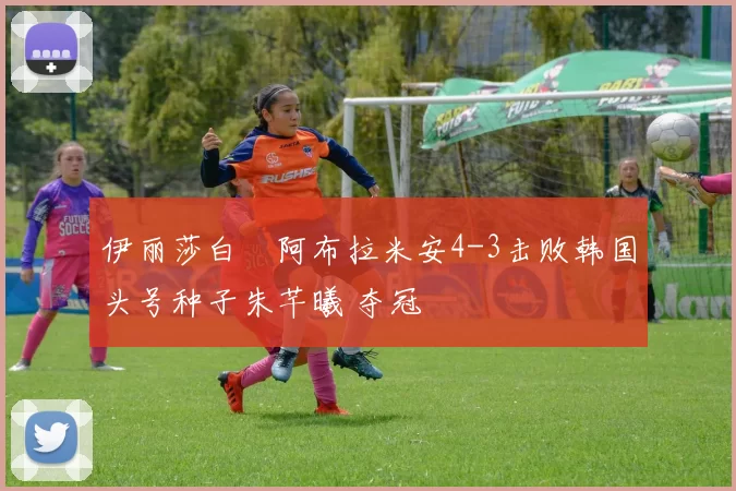 伊丽莎白・阿布拉米安4-3击败韩国头号种子朱芊曦 夺冠