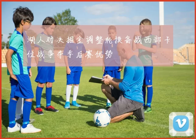 湖人对决掘金调整轮换备战西部卡位战争夺季后赛优势