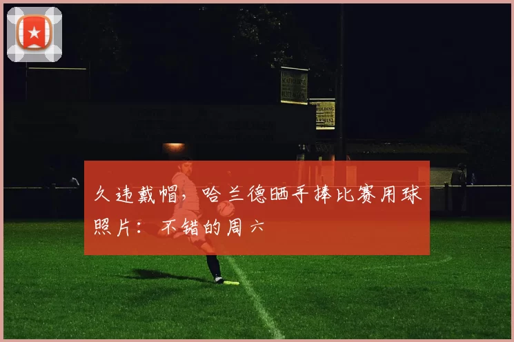 久违戴帽，哈兰德晒手捧比赛用球照片：不错的周六