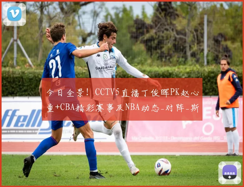 今日全景！CCTV5直播丁俊晖PK赵心童+CBA精彩赛事及NBA动态_对阵_斯诺克_西班牙人