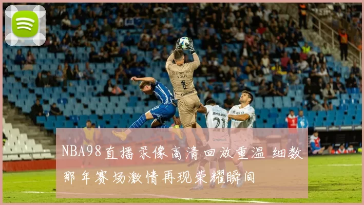 NBA98直播录像高清回放重温 细数那年赛场激情再现荣耀瞬间