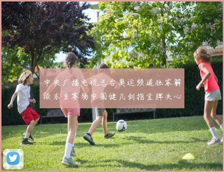 中央广播电视总台奥运频道独家解读东京赛场中国健儿剑指金牌决心