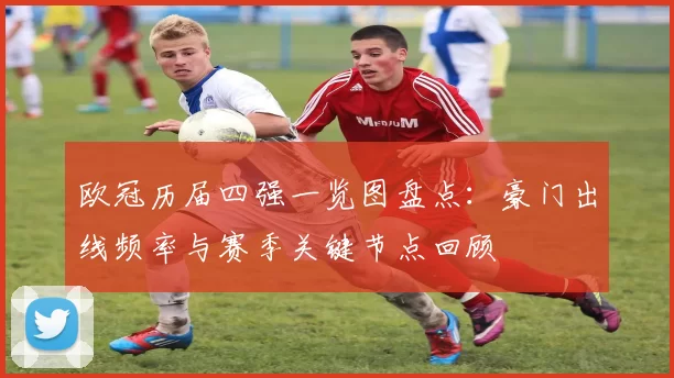 欧冠历届四强一览图盘点：豪门出线频率与赛季关键节点回顾