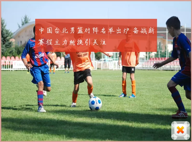 中国台北男篮对阵名单出炉 备战新赛程主力轮换引关注