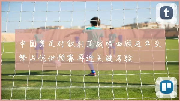 中国男足对叙利亚战绩回顾近年交锋占优世预赛再迎关键考验