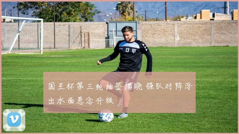 国王杯第三轮抽签揭晓 强队对阵浮出水面悬念升级