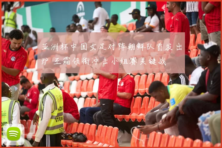 亚洲杯中国女足对阵朝鲜队首发出炉 王霜领衔冲击小组赛关键战