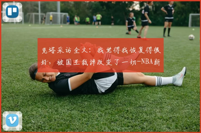 克塔采访全文：我觉得我恢复得很好，被国王裁掉改变了一切-NBA新闻