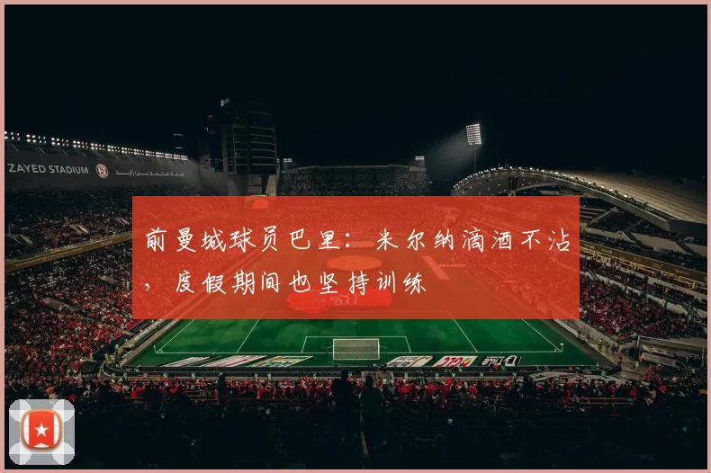 前曼城球员巴里:米尔纳滴酒不沾,度假期间也坚持训练