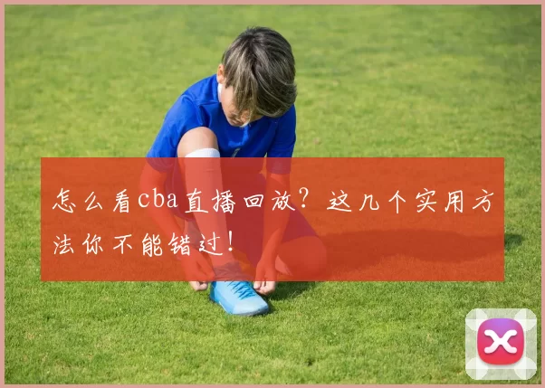 怎么看cba直播回放？这几个实用方法你不能错过！