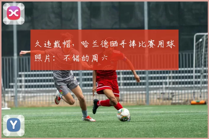 久违戴帽，哈兰德晒手捧比赛用球照片：不错的周六