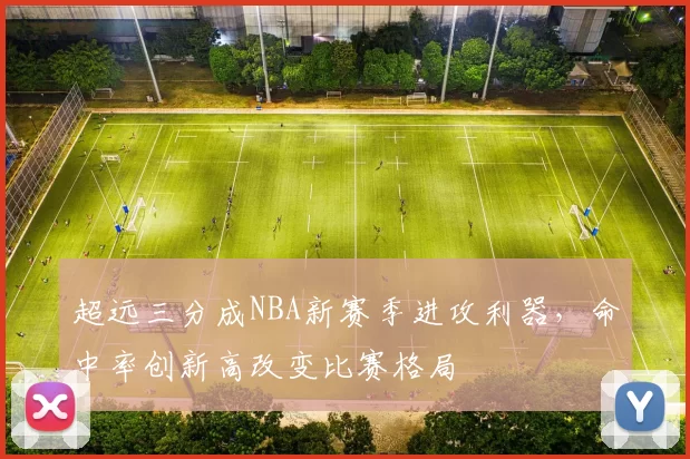 超远三分成NBA新赛季进攻利器，命中率创新高改变比赛格局