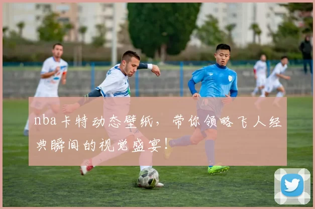 nba卡特动态壁纸，带你领略飞人经典瞬间的视觉盛宴！