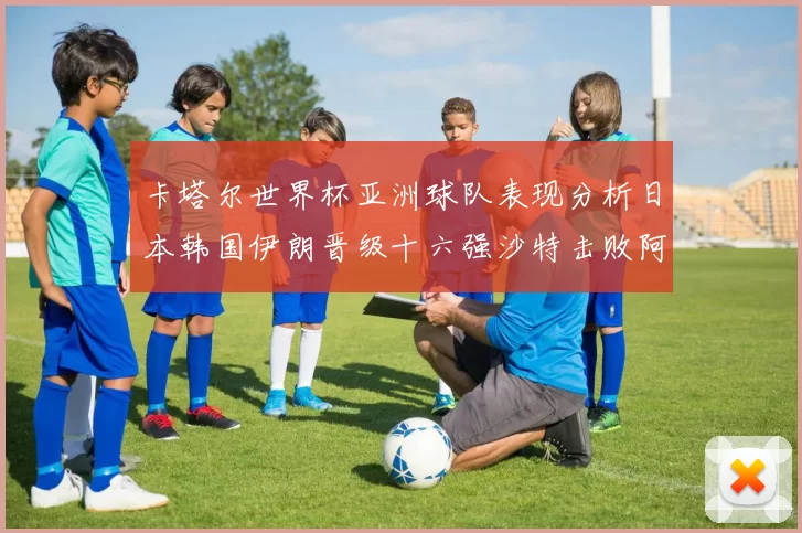 卡塔尔世界杯亚洲球队表现分析日本韩国伊朗晋级十六强沙特击败阿根廷
