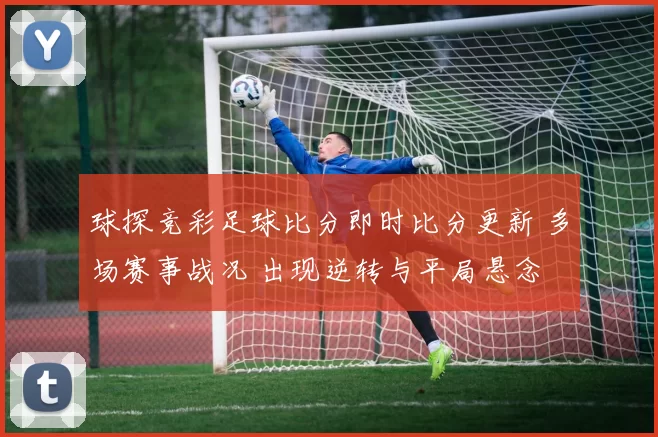 球探竞彩足球比分即时比分更新 多场赛事战况 出现逆转与平局悬念