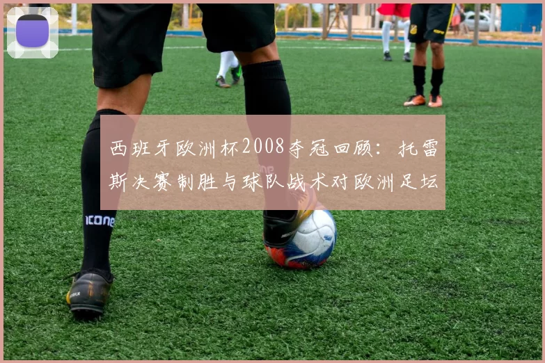 西班牙欧洲杯2008夺冠回顾：托雷斯决赛制胜与球队战术对欧洲足坛影响