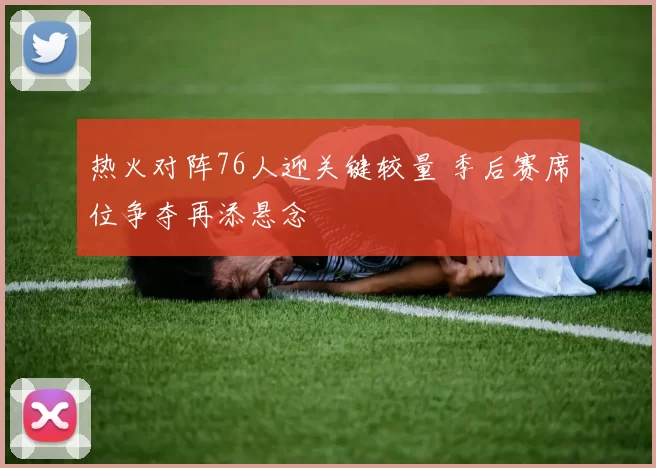 热火对阵76人迎关键较量 季后赛席位争夺再添悬念