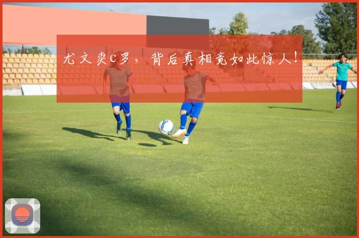 尤文卖c罗，背后真相竟如此惊人！