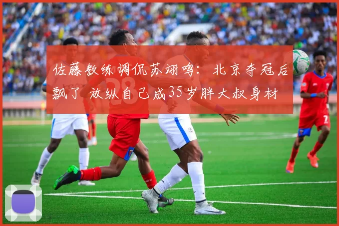 佐藤教练调侃苏翊鸣：北京夺冠后飘了 放纵自己成35岁胖大叔身材