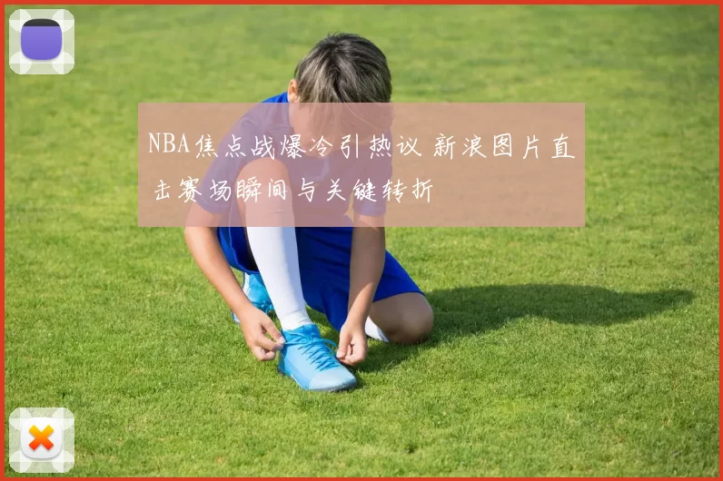 NBA焦点战爆冷引热议 新浪图片直击赛场瞬间与关键转折