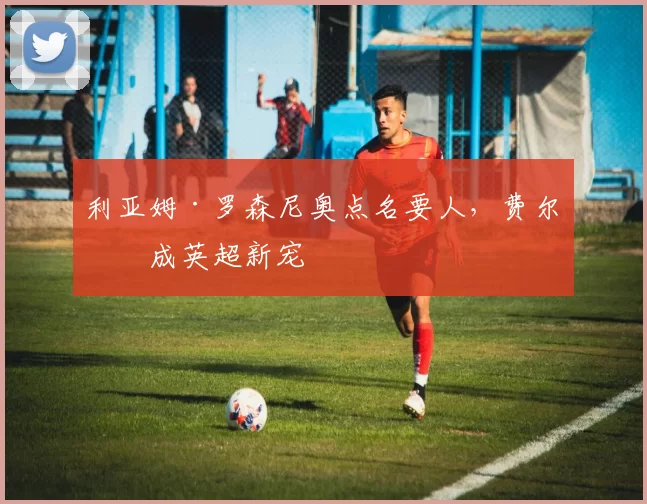 利亚姆·罗森尼奥点名要人，费尔明成英超新宠