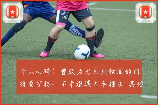令人心碎！曾效力尤文利物浦的门将曼宁格，不幸遭遇火车撞击_奥地利_赛季_阿森纳