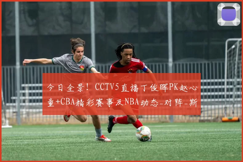 今日全景！CCTV5直播丁俊晖PK赵心童+CBA精彩赛事及NBA动态_对阵_斯诺克_西班牙人
