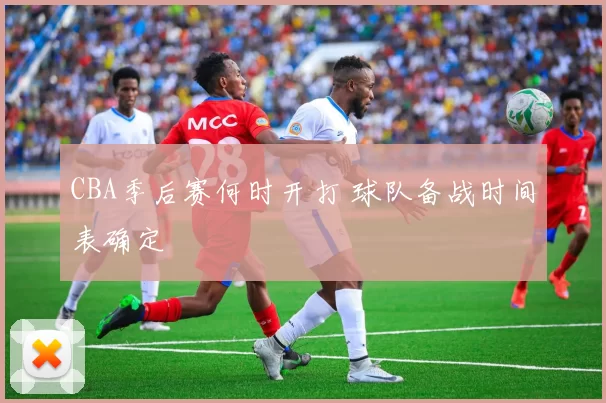 CBA季后赛何时开打 球队备战时间表确定