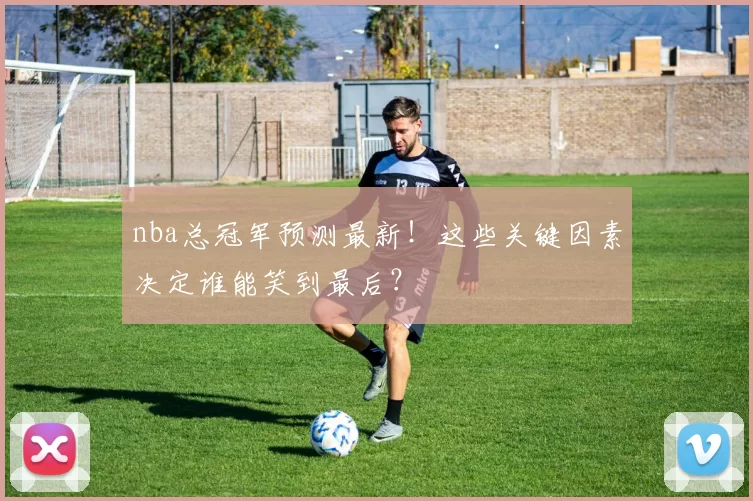 nba总冠军预测最新！这些关键因素决定谁能笑到最后？