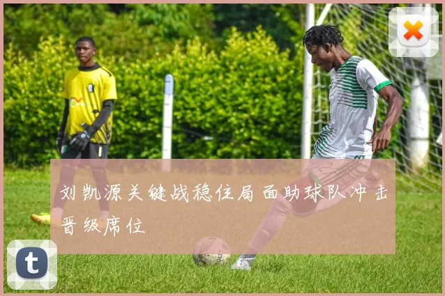 刘凯源关键战稳住局面助球队冲击晋级席位
