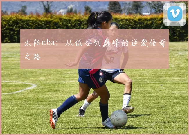 太阳nba：从低谷到巅峰的逆袭传奇之路
