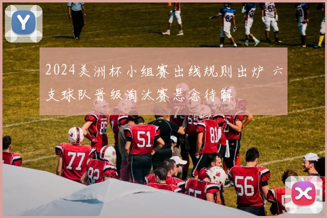 2024美洲杯小组赛出线规则出炉 六支球队晋级淘汰赛悬念待解