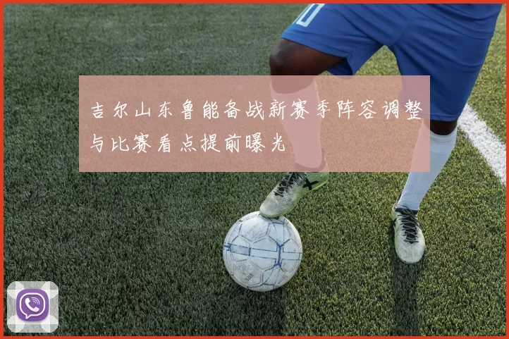 吉尔山东鲁能备战新赛季阵容调整与比赛看点提前曝光