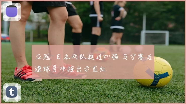亚冠-日本两队挺进四强 马宁赛后遭球员冲撞出示直红