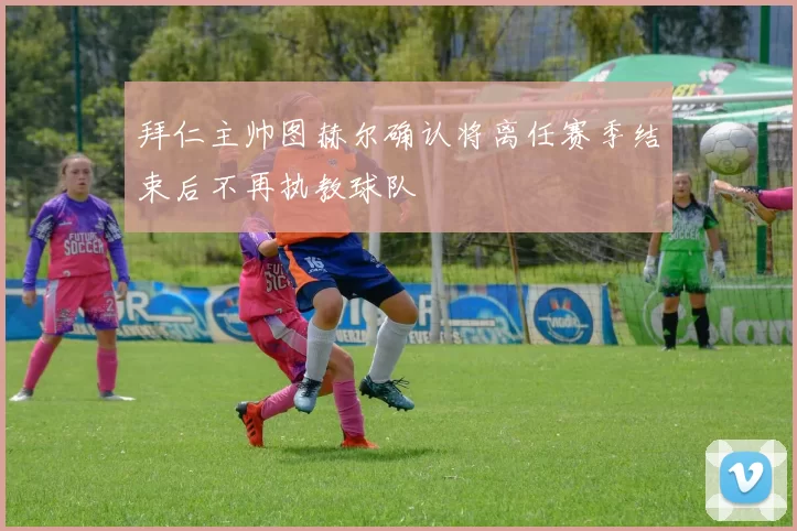 拜仁主帅图赫尔确认将离任赛季结束后不再执教球队