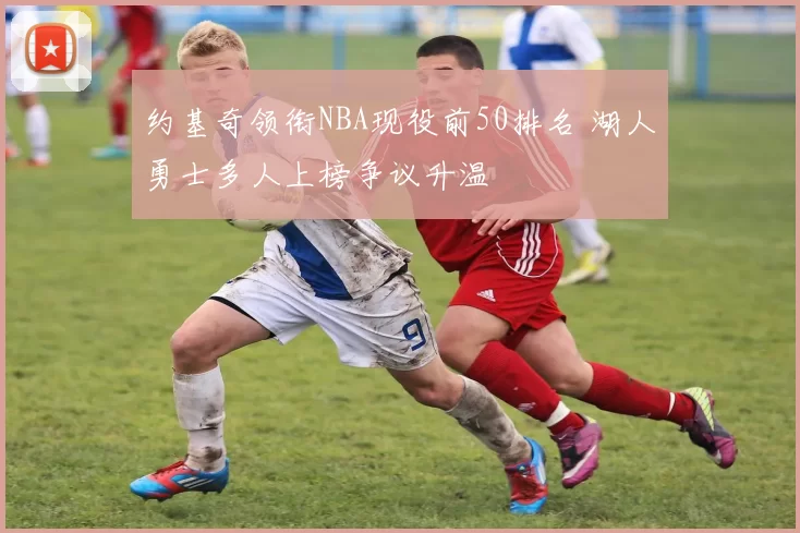 约基奇领衔NBA现役前50排名 湖人勇士多人上榜争议升温
